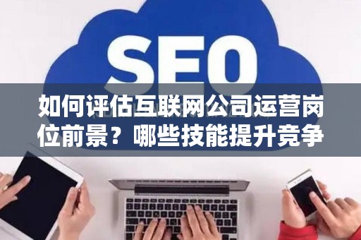 如何评估互联网公司运营岗位前景？哪些技能提升竞争力秘诀？