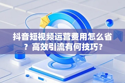 抖音短视频运营费用怎么省?高效引流有何技巧? 抖音短视频运营费用怎么省?高效引流有何技巧?