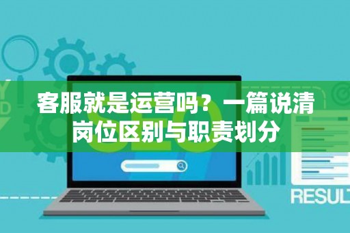 客服就是运营吗？一篇说清岗位区别与职责划分