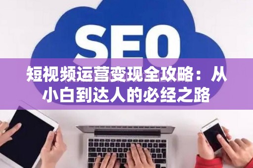 短视频运营变现全攻略：从小白到达人的必经之路