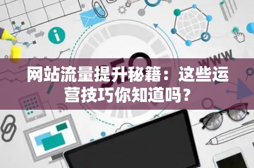 网站流量提升秘籍:这些运营技巧你知道吗? 网站流量提升秘籍:这些运营技巧你知道吗?