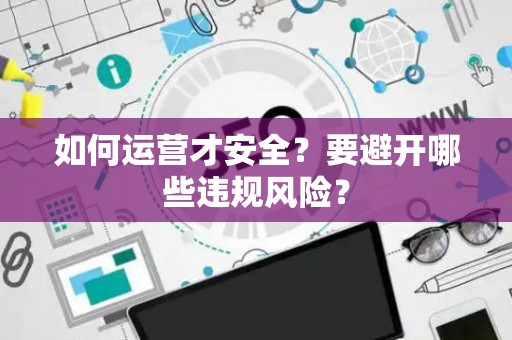 如何运营才安全?要避开哪些违规风险? 如何运营才安全?要避开哪些违规风险?