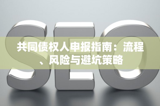 共同债权人申报指南:流程、风险与避坑策略 共同债权人申报指南:流程、风险与避坑策略