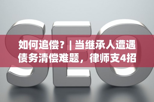 如何追偿？| 当继承人遭遇债务清偿难题，律师支4招