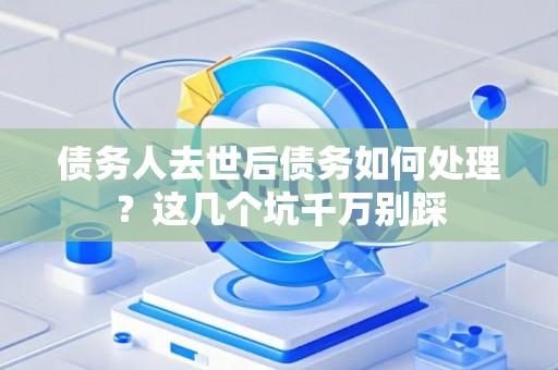 债务人去世后债务如何处理？这几个坑千万别踩